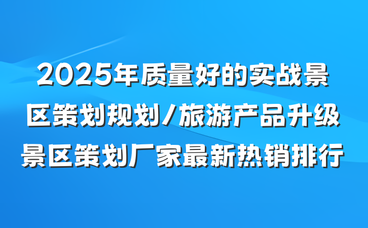 2025年质量好的实战景区策划规划/旅游产品升级景区策划厂家最新热销排行