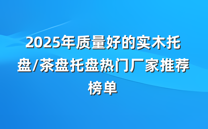 2025年质量好的实木托盘/茶盘托盘热门厂家推荐榜单