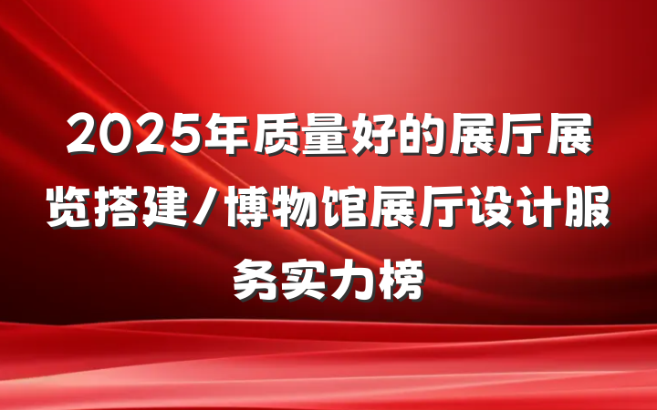 2025年质量好的展厅展览搭建/博物馆展厅设计服务实力榜