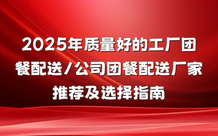 2025年质量好的工厂团餐配送/公司团餐配送厂家推荐及选择指南