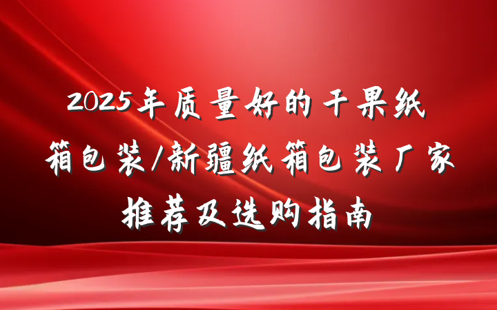 2025年质量好的干果纸箱包装/新疆纸箱包装厂家推荐及选购指南