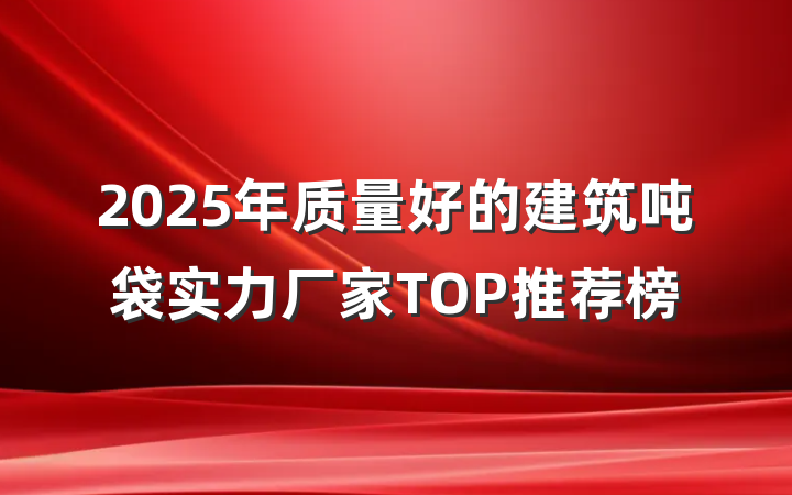 2025年质量好的建筑吨袋实力厂家TOP推荐榜