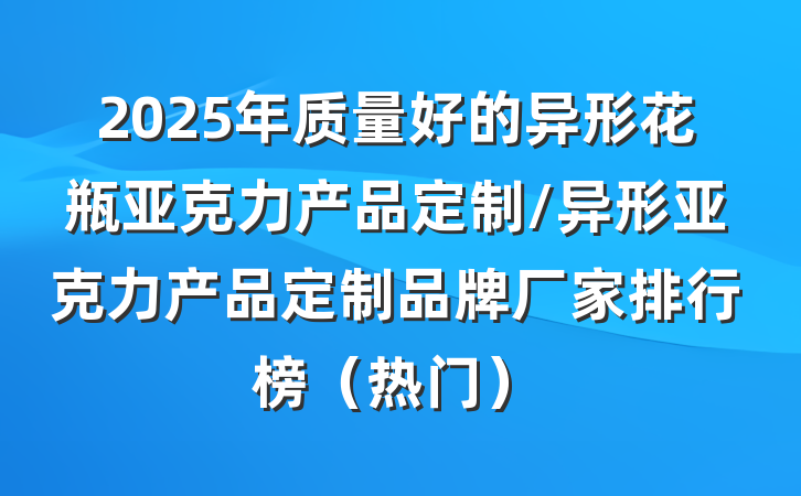 2025年质量好的异形花瓶亚克力产品定制/异形亚克力产品定制品牌厂家排行榜(热门)