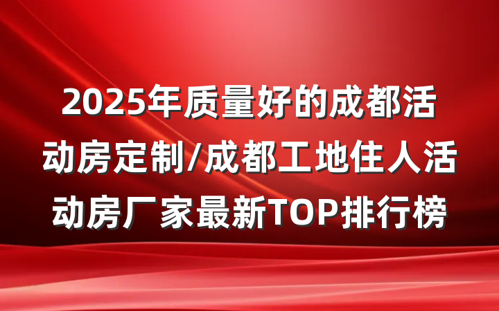 2025年质量好的成都活动房定制/成都工地住人活动房厂家最新TOP排行榜