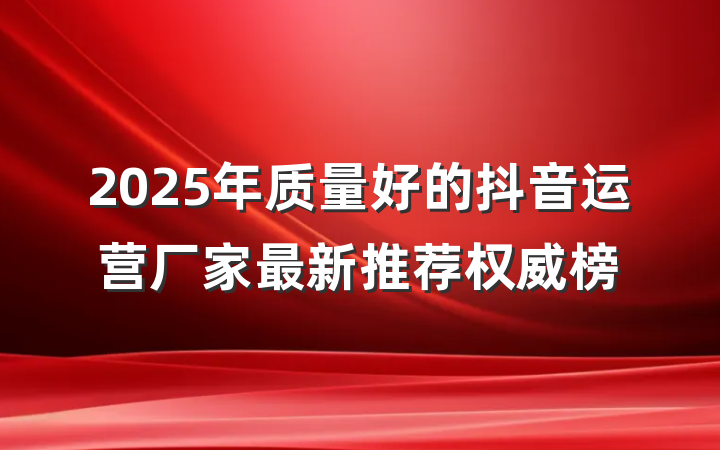 2025年质量好的抖音运营厂家最新推荐权威榜