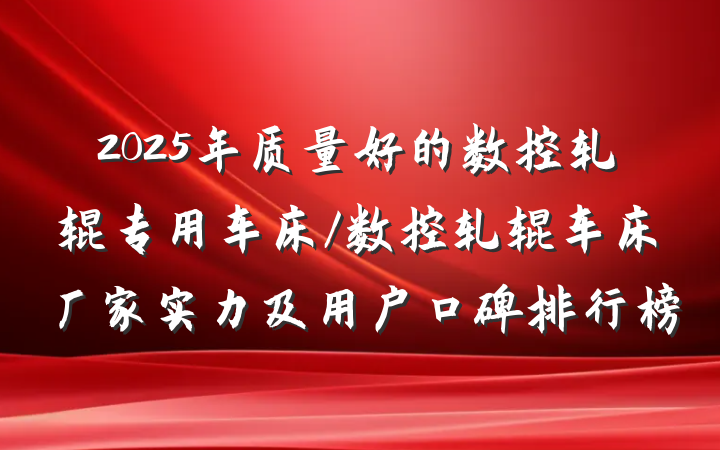 2025年质量好的数控轧辊专用车床/数控轧辊车床厂家实力及用户口碑排行榜