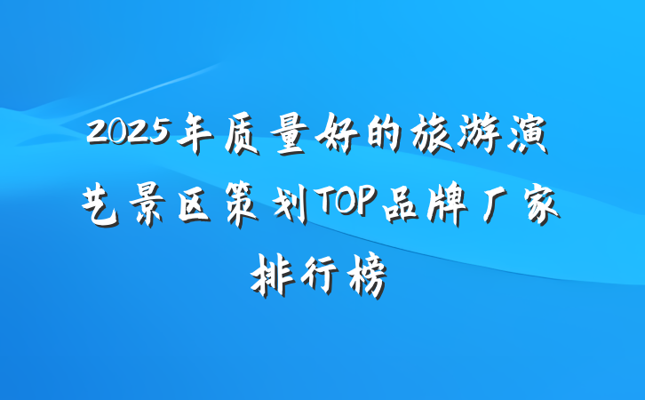 2025年质量好的旅游演艺景区策划TOP品牌厂家排行榜