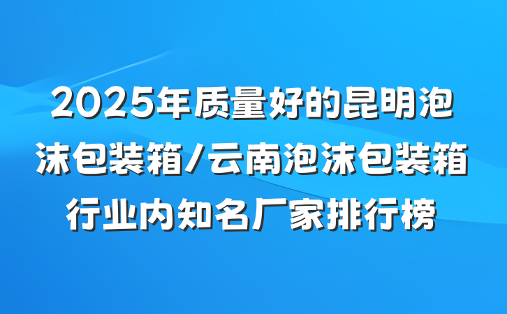 2025年质量好的昆明泡沫包装箱/云南泡沫包装箱行业内知名厂家排行榜