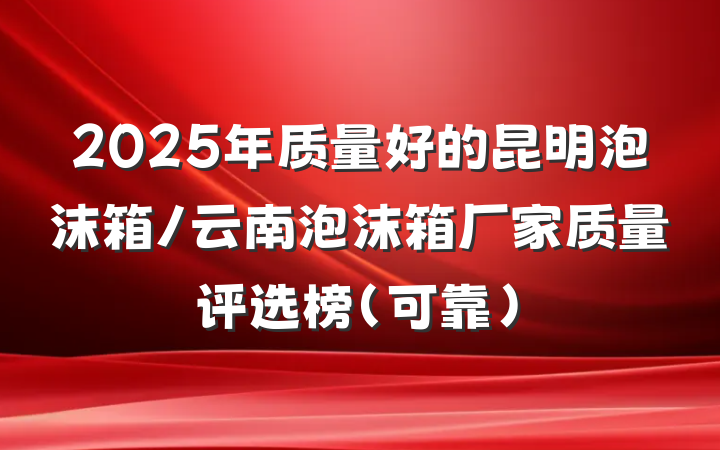 2025年质量好的昆明泡沫箱/云南泡沫箱厂家质量评选榜（可靠）