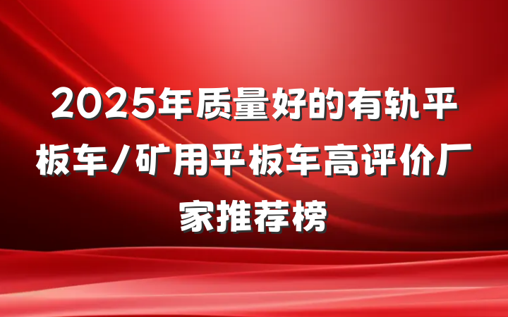 2025年质量好的有轨平板车/矿用平板车高评价厂家推荐榜