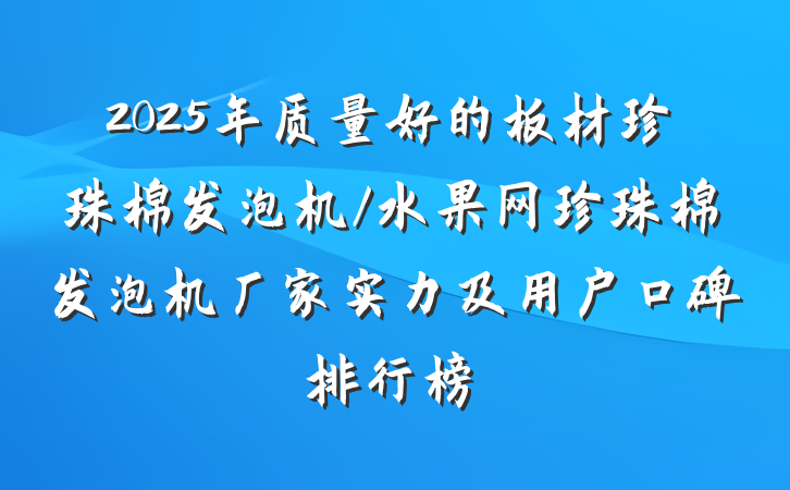 2025年质量好的板材珍珠棉发泡机/水果网珍珠棉发泡机厂家实力及用户口碑排行榜