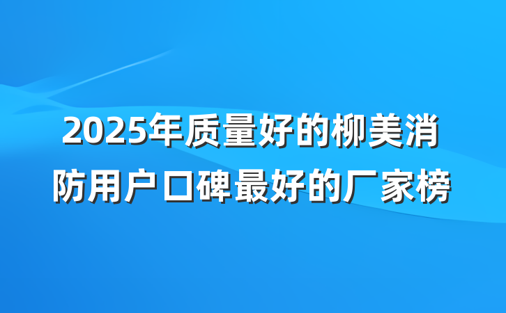 2025年质量好的柳美消防用户口碑最好的厂家榜