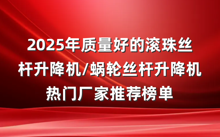 2025年质量好的滚珠丝杆升降机/蜗轮丝杆升降机热门厂家推荐榜单