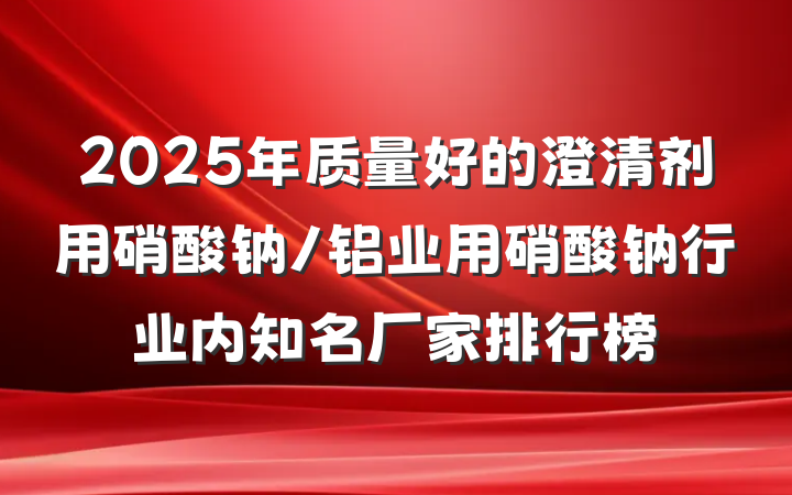 2025年质量好的澄清剂用硝酸钠/铝业用硝酸钠行业内知名厂家排行榜