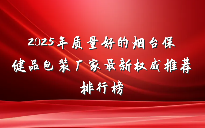 2025年质量好的烟台保健品包装厂家最新权威推荐排行榜