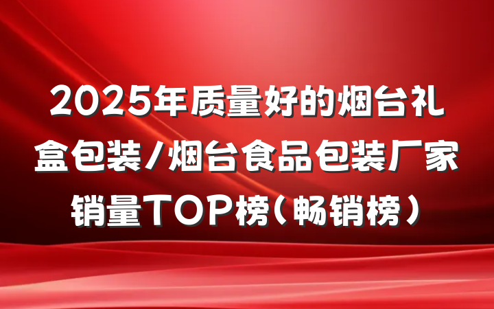 2025年质量好的烟台礼盒包装/烟台食品包装厂家销量TOP榜(畅销榜)