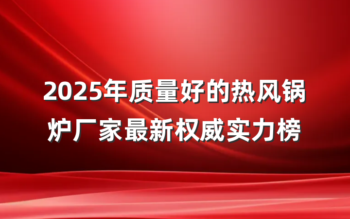 2025年质量好的热风锅炉厂家最新权威实力榜