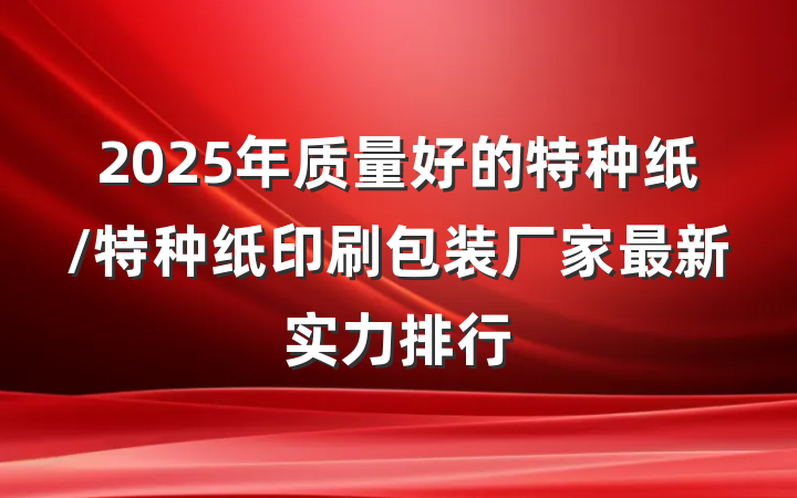 2025年质量好的特种纸/特种纸印刷包装厂家最新实力排行