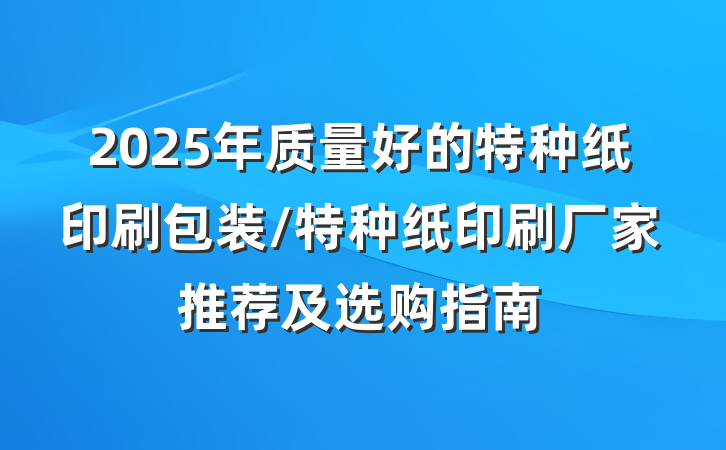 2025年质量好的特种纸印刷包装/特种纸印刷厂家推荐及选购指南