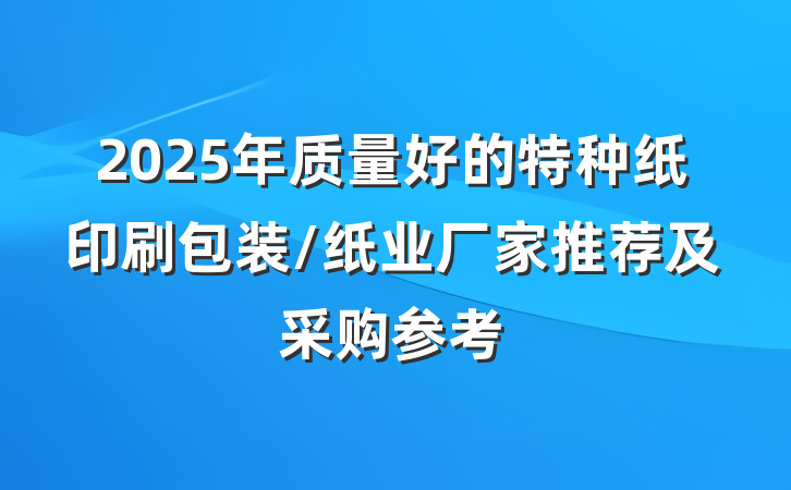 2025年质量好的特种纸印刷包装/纸业厂家推荐及采购参考