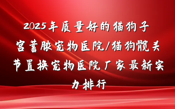 2025年质量好的猫狗子宫蓄脓宠物医院/猫狗髋关节置换宠物医院厂家最新实力排行