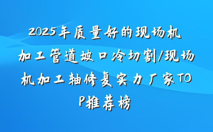 2025年质量好的现场机加工管道坡口冷切割/现场机加工轴修复实力厂家TOP推荐榜