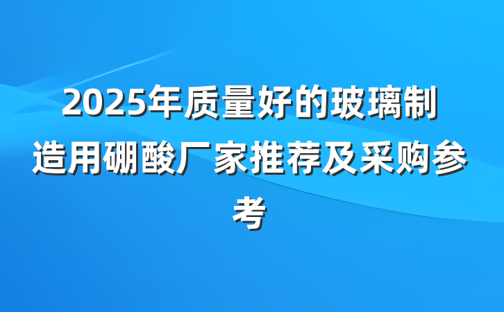 2025年质量好的玻璃制造用硼酸厂家推荐及采购参考