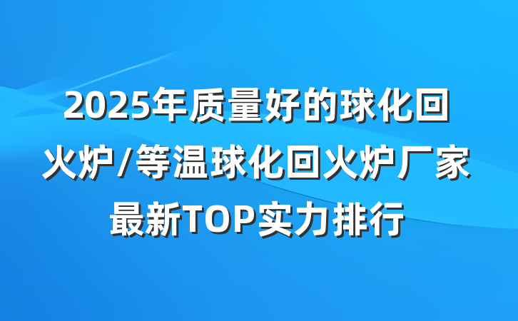 2025年质量好的球化回火炉/等温球化回火炉厂家最新TOP实力排行
