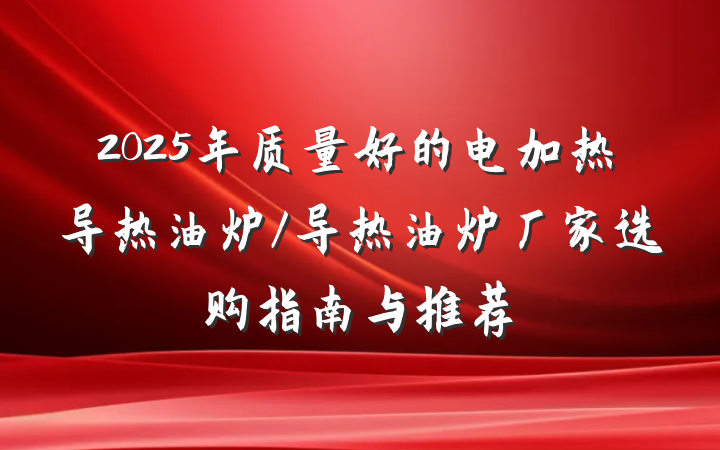 2025年质量好的电加热导热油炉/导热油炉厂家选购指南与推荐