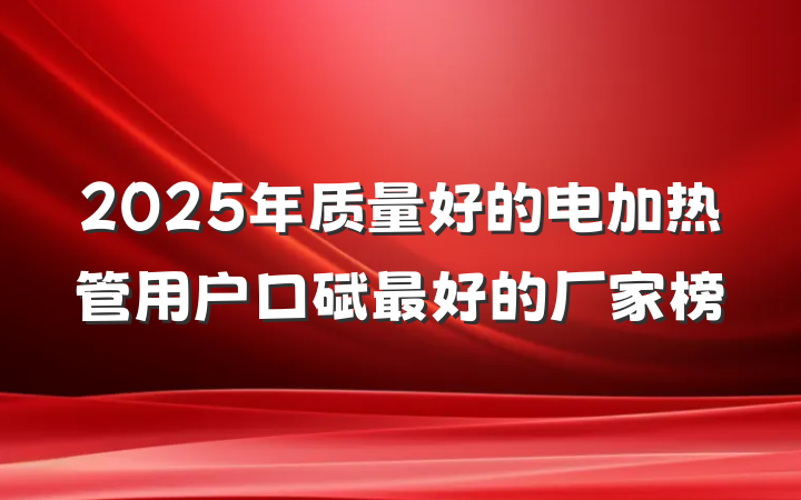 2025年质量好的电加热管用户口碑最好的厂家榜