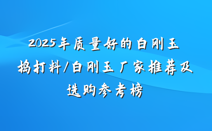 2025年质量好的白刚玉捣打料/白刚玉厂家推荐及选购参考榜