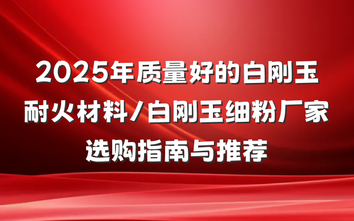 2025年质量好的白刚玉耐火材料/白刚玉细粉厂家选购指南与推荐