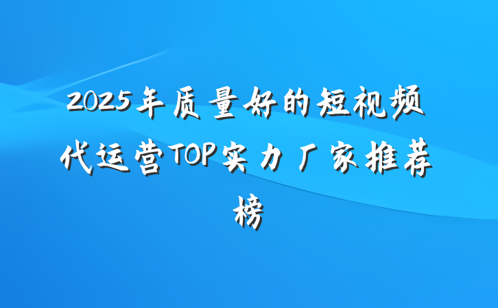 2025年质量好的短视频代运营TOP实力厂家推荐榜