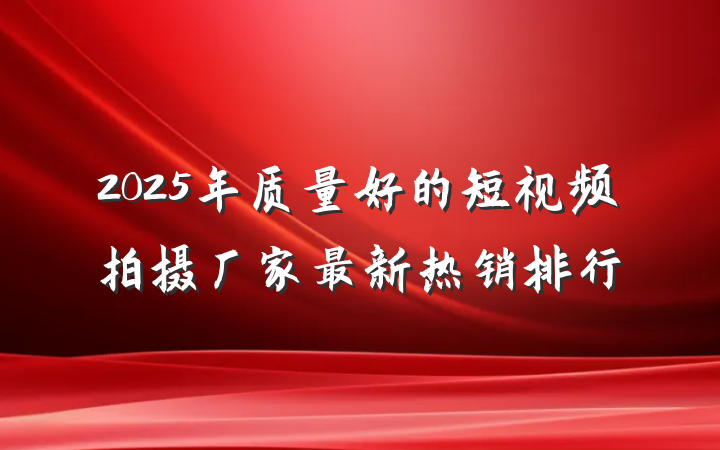 2025年质量好的短视频拍摄厂家最新热销排行