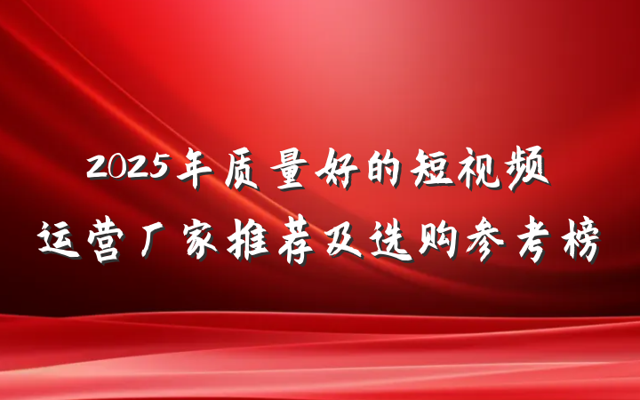 2025年质量好的短视频运营厂家推荐及选购参考榜