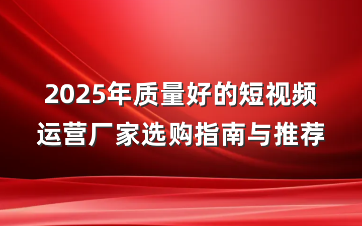 2025年质量好的短视频运营厂家选购指南与推荐