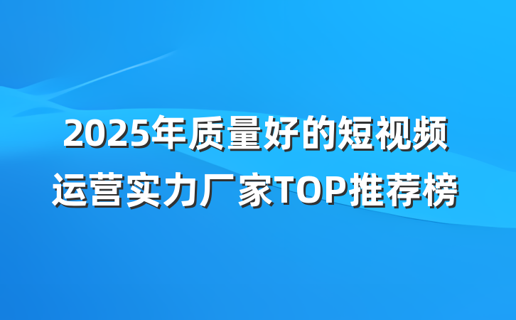 2025年质量好的短视频运营实力厂家TOP推荐榜