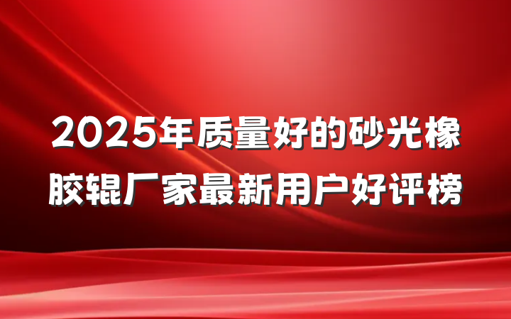 2025年质量好的砂光橡胶辊厂家最新用户好评榜