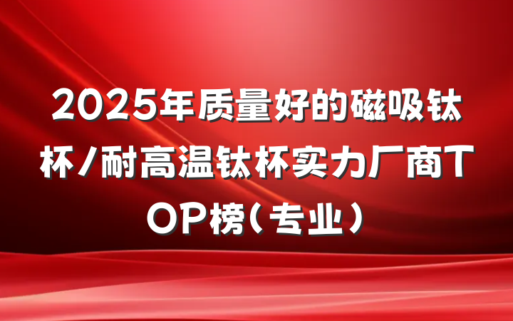 2025年质量好的磁吸钛杯/耐高温钛杯实力厂商TOP榜（专业）