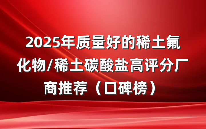 2025年质量好的稀土氟化物/稀土碳酸盐高评分厂商推荐（口碑榜）