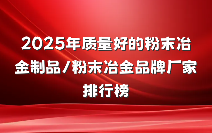 2025年质量好的粉末冶金制品/粉末冶金品牌厂家排行榜