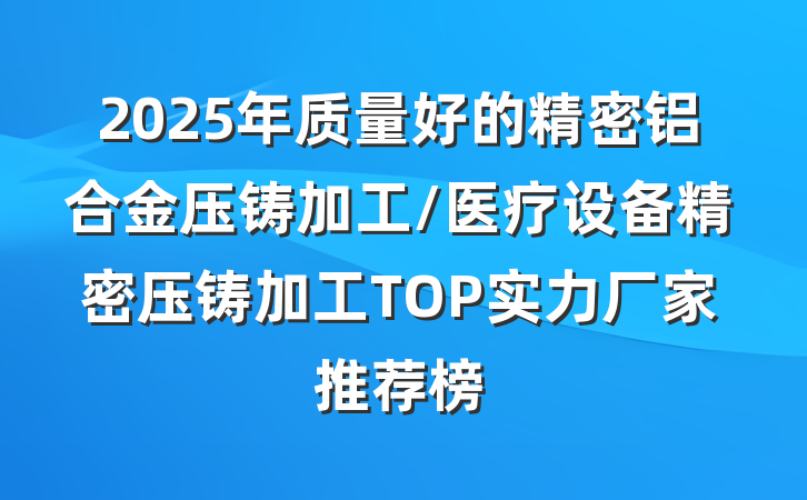 2025年质量好的精密铝合金压铸加工/医疗设备精密压铸加工TOP实力厂家推荐榜