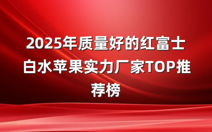 2025年质量好的红富士白水苹果实力厂家TOP推荐榜