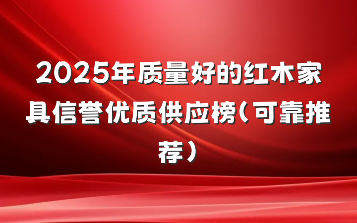 2025年质量好的红木家具信誉优质供应榜（可靠推荐）
