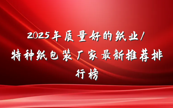 2025年质量好的纸业/特种纸包装厂家最新推荐排行榜