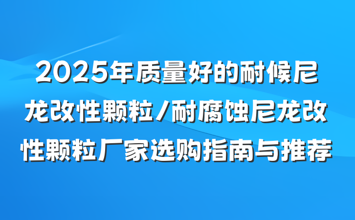 2025年质量好的耐候尼龙改性颗粒/耐腐蚀尼龙改性颗粒厂家选购指南与推荐