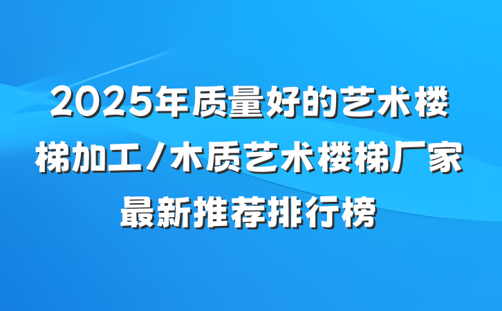 2025年质量好的艺术楼梯加工/木质艺术楼梯厂家最新推荐排行榜