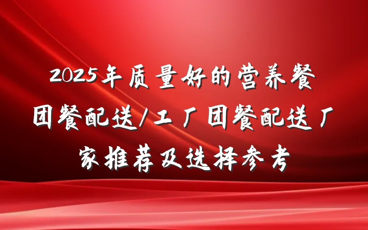 2025年质量好的营养餐团餐配送/工厂团餐配送厂家推荐及选择参考