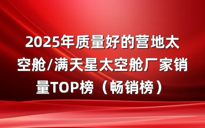 2025年质量好的营地太空舱/满天星太空舱厂家销量TOP榜(畅销榜)