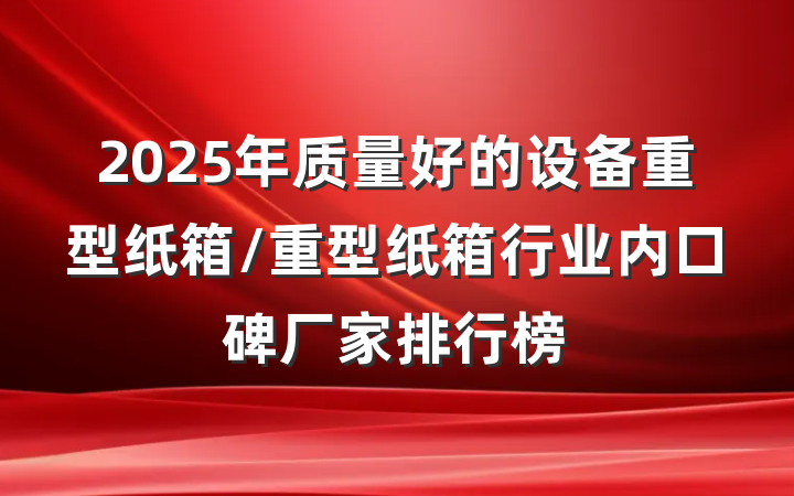 2025年质量好的设备重型纸箱/重型纸箱行业内口碑厂家排行榜